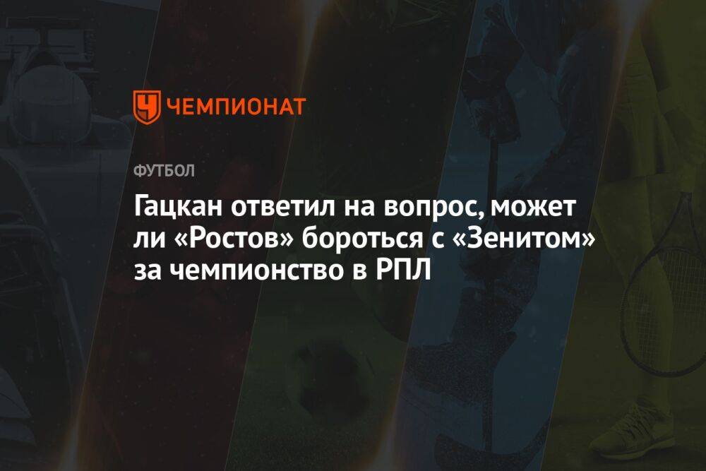 Гацкан ответил на вопрос, может ли «Ростов» бороться с «Зенитом» за чемпионство в РПЛ