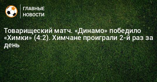 Товарищеский матч. «Динамо» победило «Химки» (4:2). Химчане проиграли 2-й раз за день