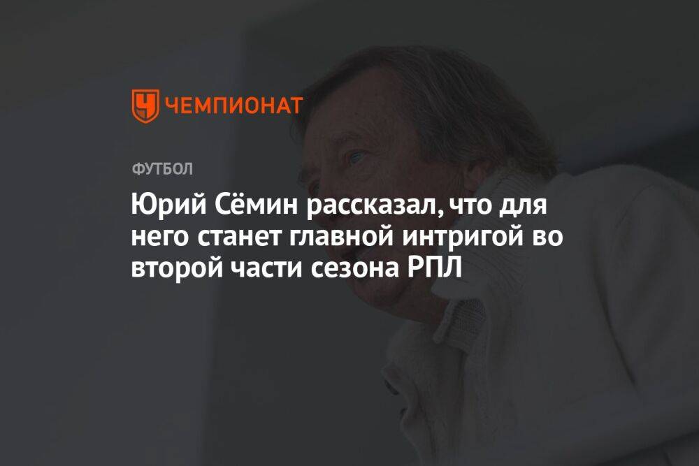 Юрий Сёмин рассказал, что для него станет главной интригой во второй части сезона РПЛ