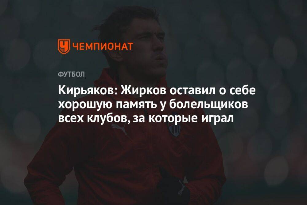Кирьяков: Жирков оставил о себе хорошую память у болельщиков всех клубов, за которые играл
