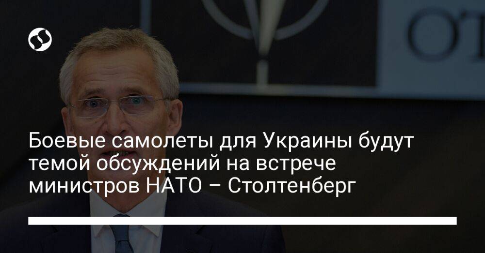 Боевые самолеты для Украины будут темой обсуждений на встрече министров НАТО – Столтенберг