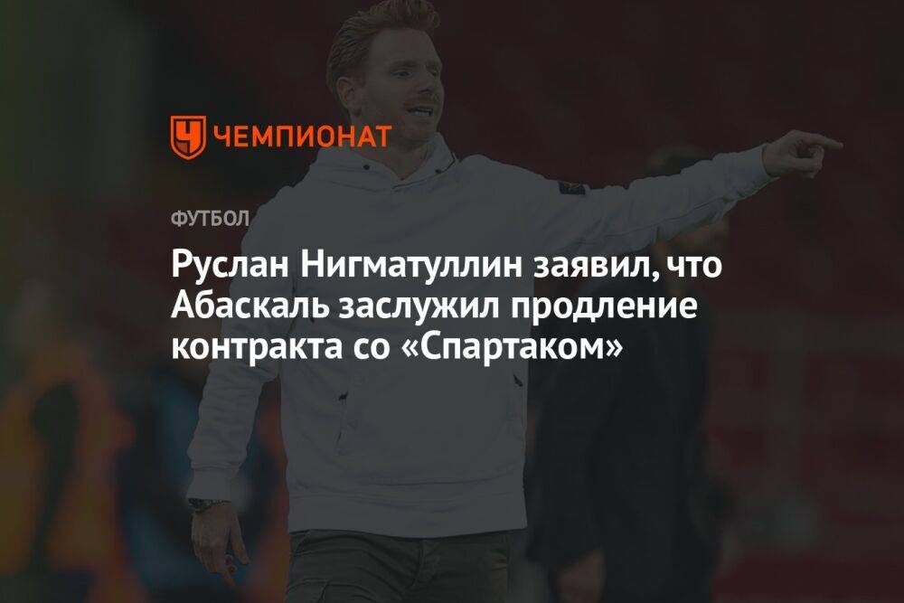 Руслан Нигматуллин заявил, что Абаскаль заслужил продление контракта со «Спартаком»