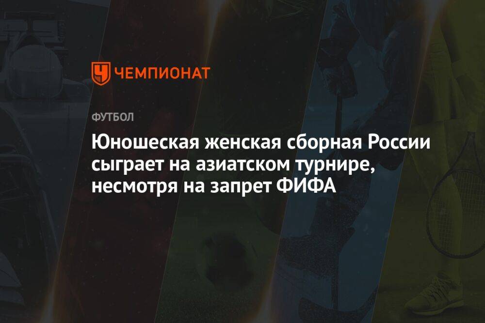 Юношеская женская сборная России сыграет на азиатском турнире, несмотря на запрет ФИФА