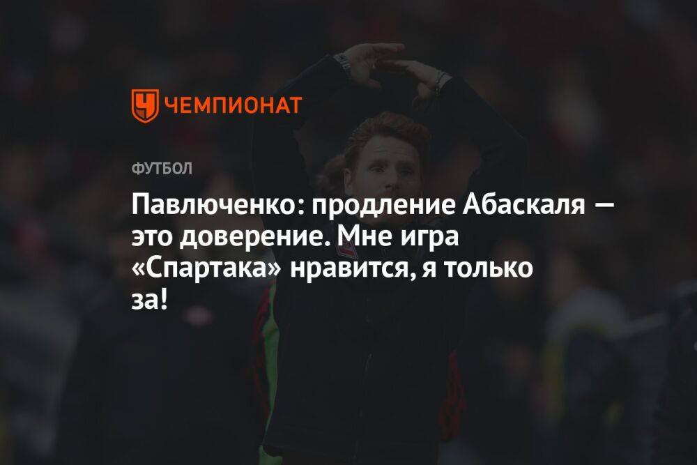 Павлюченко: продление Абаскаля — это доверение. Мне игра «Спартака» нравится, я только за!