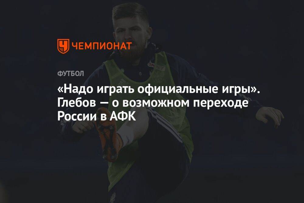 «Надо играть официальные матчи». Глебов — о возможном переходе России в АФК