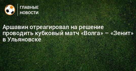 Аршавин отреагировал на решение проводить кубковый матч «Волга» – «Зенит» в Ульяновске
