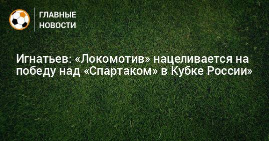 Игнатьев: «Локомотив» нацеливается на победу над «Спартаком» в Кубке России»