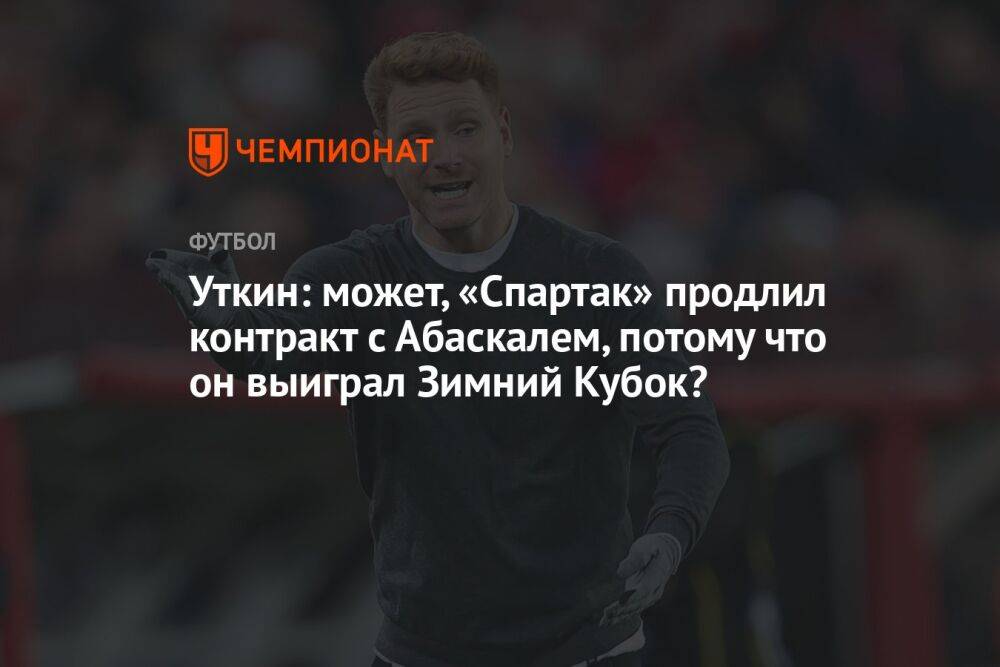 Уткин: может, «Спартак» продлил контракт с Абаскалем, потому что он выиграл Зимний Кубок?