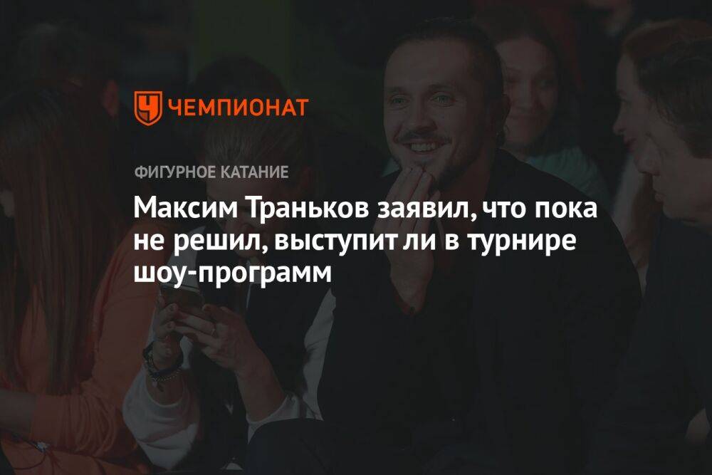 Максим Траньков заявил, что пока не решил, выступит ли в турнире шоу-программ