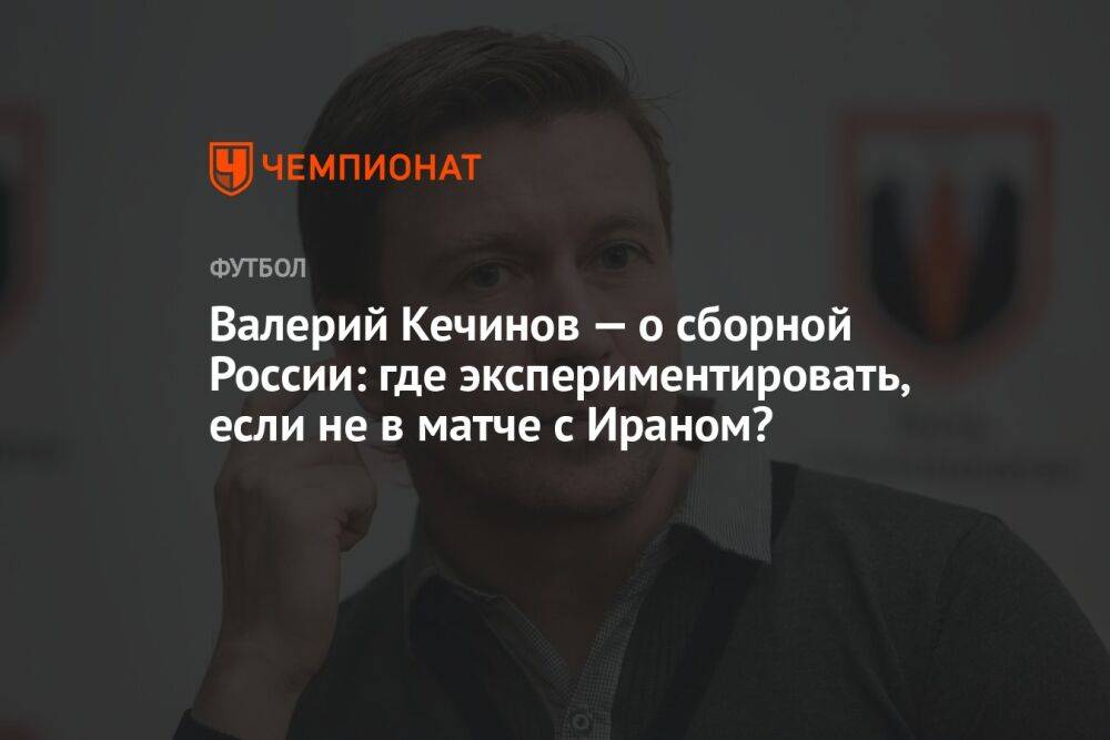 Валерий Кечинов — о сборной России: где экспериментировать, если не в матче с Ираном?