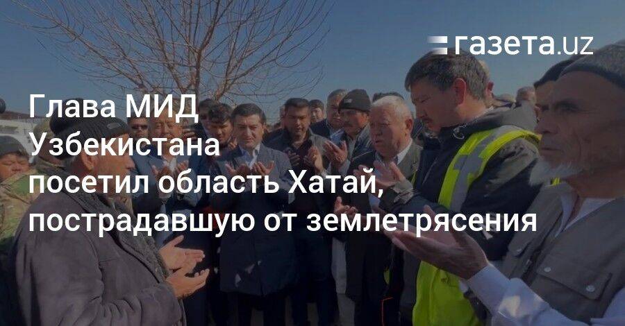 Глава МИД Узбекистана посетил область Хатай, пострадавшую от землетрясения