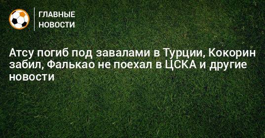 Атсу погиб под завалами в Турции, Кокорин забил, Фалькао не поехал в ЦСКА и другие новости
