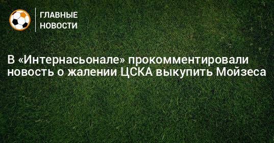 В «Интернасьонале» прокомментировали новость о жалении ЦСКА выкупить Мойзеса