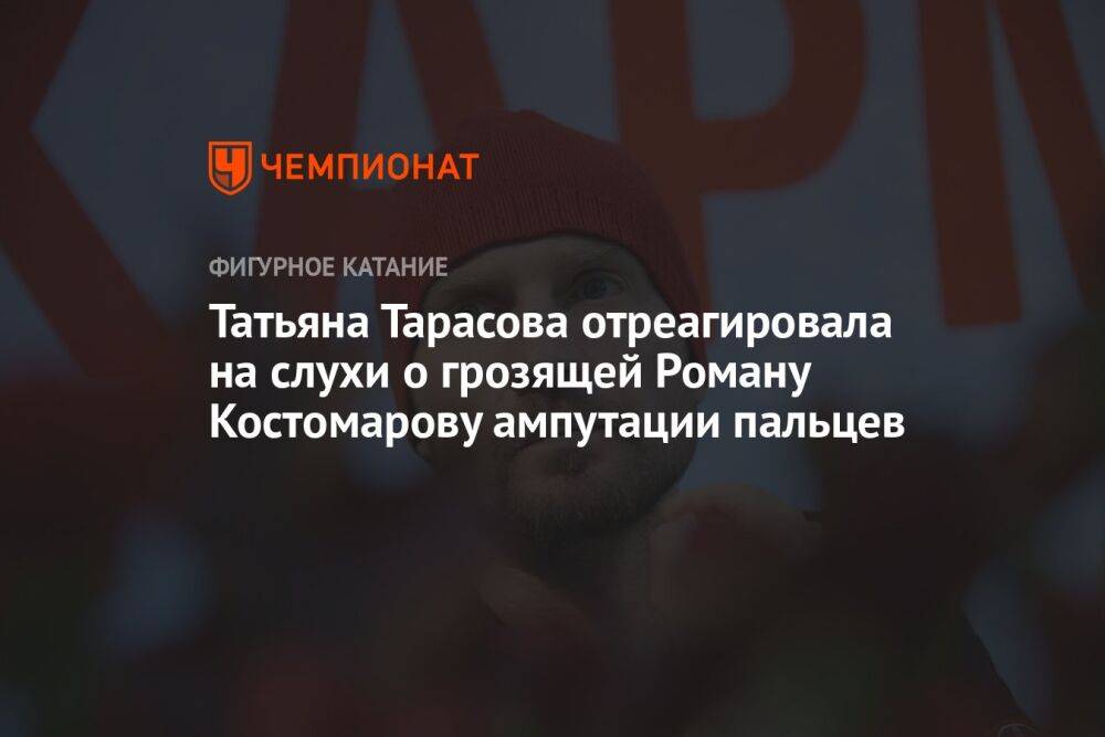 Татьяна Тарасова отреагировала на слухи о грозящей Роману Костомарову ампутации пальцев