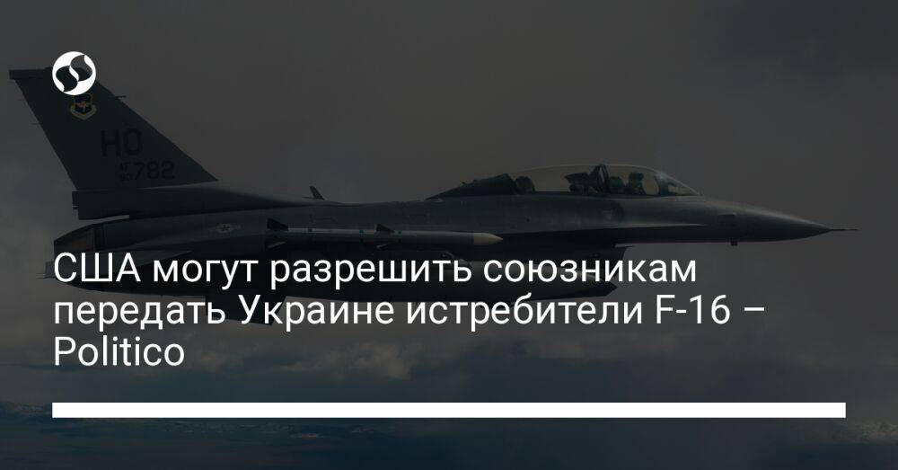 США могут разрешить союзникам передать Украине истребители F-16 – Politico