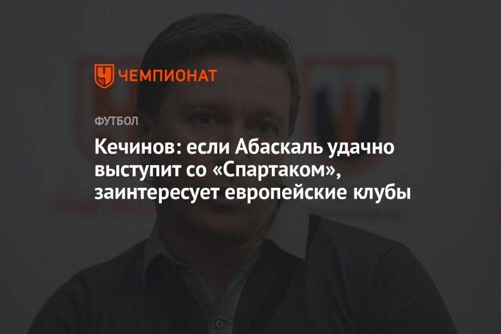 Кечинов: если Абаскаль удачно выступит со «Спартаком», заинтересует европейские клубы