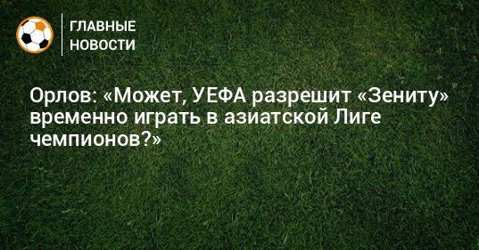 Орлов: «Может, УЕФА разрешит «Зениту» временно играть в азиатской Лиге чемпионов?»