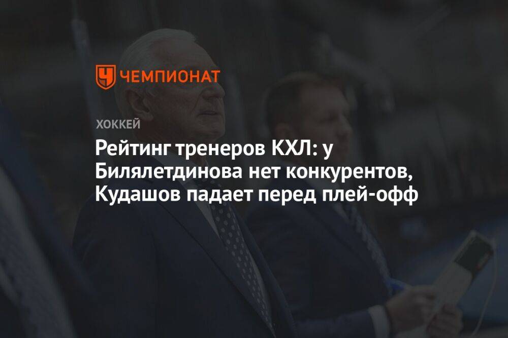 Рейтинг тренеров КХЛ: у Билялетдинова нет конкурентов, Кудашов падает перед плей-офф