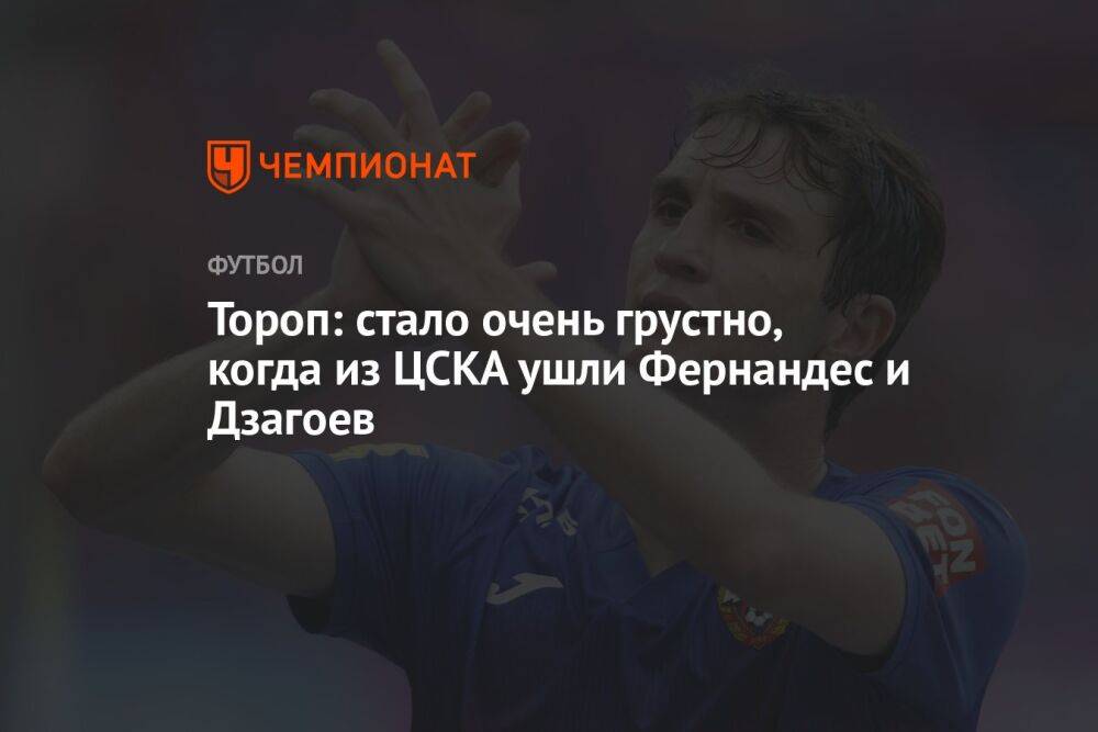Тороп: стало очень грустно, когда из ЦСКА ушли Фернандес и Дзагоев