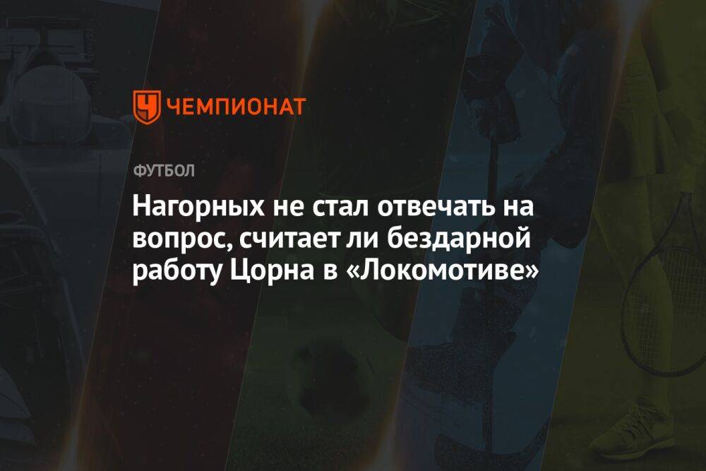 Нагорных не стал отвечать на вопрос, считает ли бездарной работу Цорна в «Локомотиве»