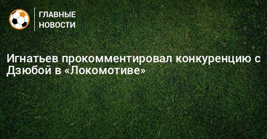 Игнатьев прокомментировал конкуренцию с Дзюбой в «Локомотиве»