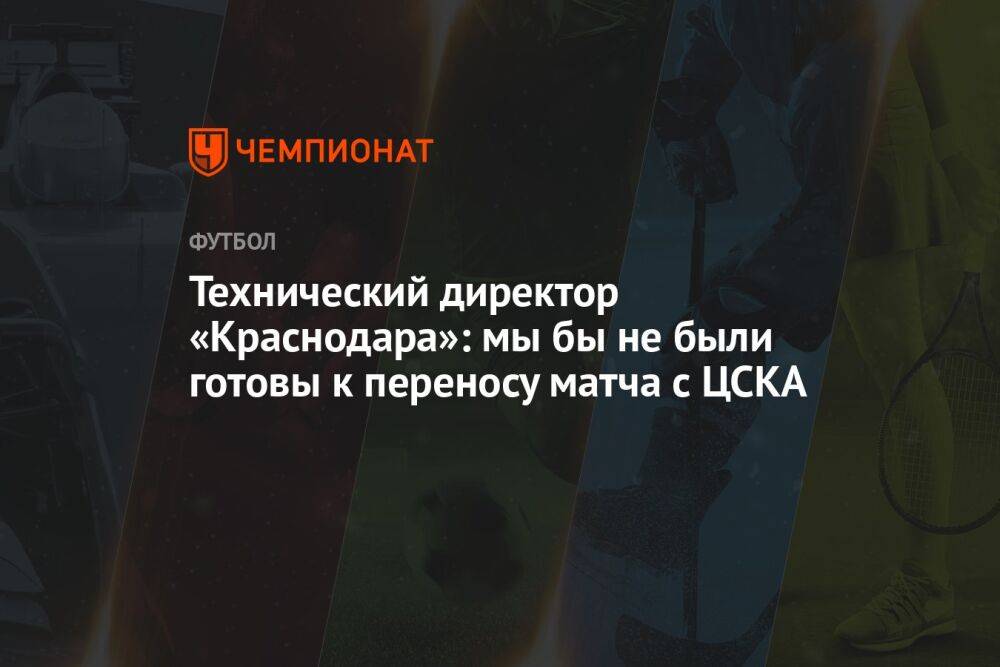 Технический директор «Краснодара»: мы бы не были готовы к переносу матча с ЦСКА