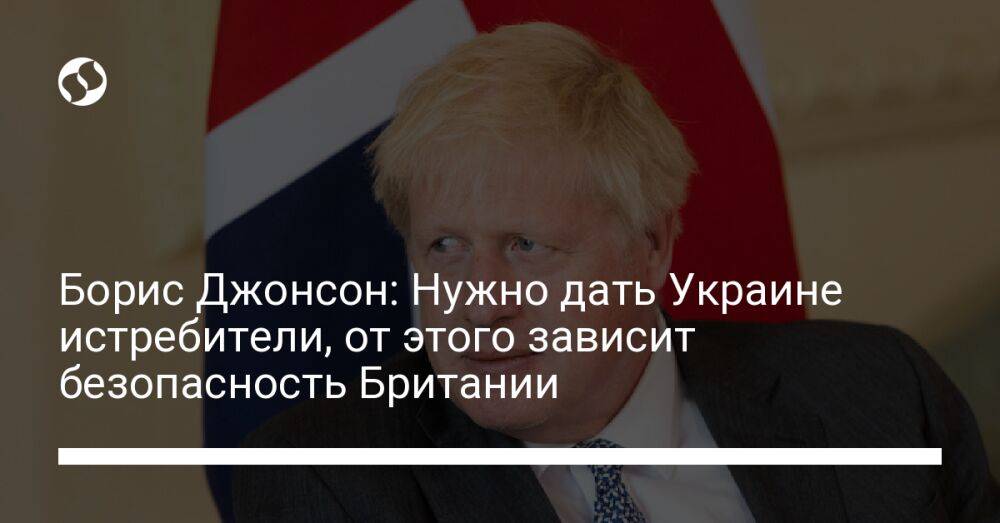 Борис Джонсон: Нужно дать Украине истребители, от этого зависит безопасность Британии