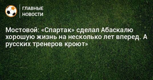 Мостовой: «Спартак» сделал Абаскалю хорошую жизнь на несколько лет вперед. А русских тренеров кроют»
