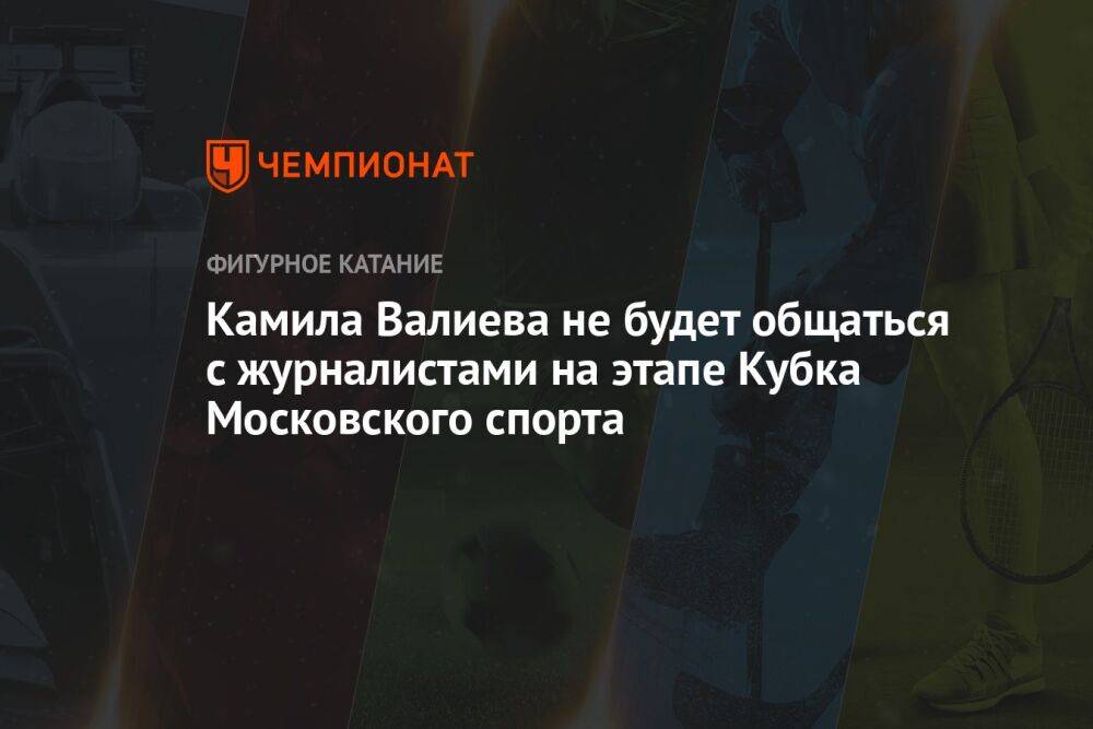 Камила Валиева не будет общаться с журналистами на этапе Кубка Московского спорта