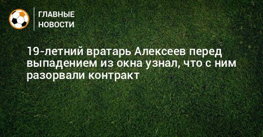 19-летний вратарь Алексеев перед выпадением из окна узнал, что с ним разорвали контракт