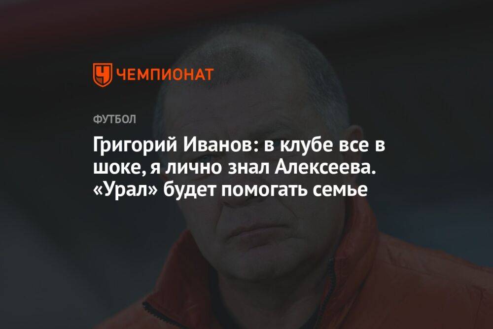 Григорий Иванов: в клубе все в шоке, я лично знал Алексеева. «Урал» будет помогать семье