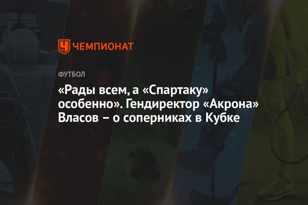 «Рады всем, а «Спартаку» особенно». Гендиректор «Акрона» Власов – о соперниках в Кубке