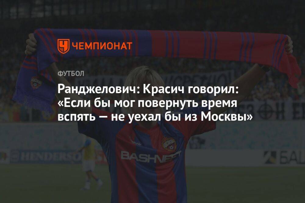 Ранджелович: Красич говорил: «Если бы мог повернуть время вспять — не уехал бы из Москвы»