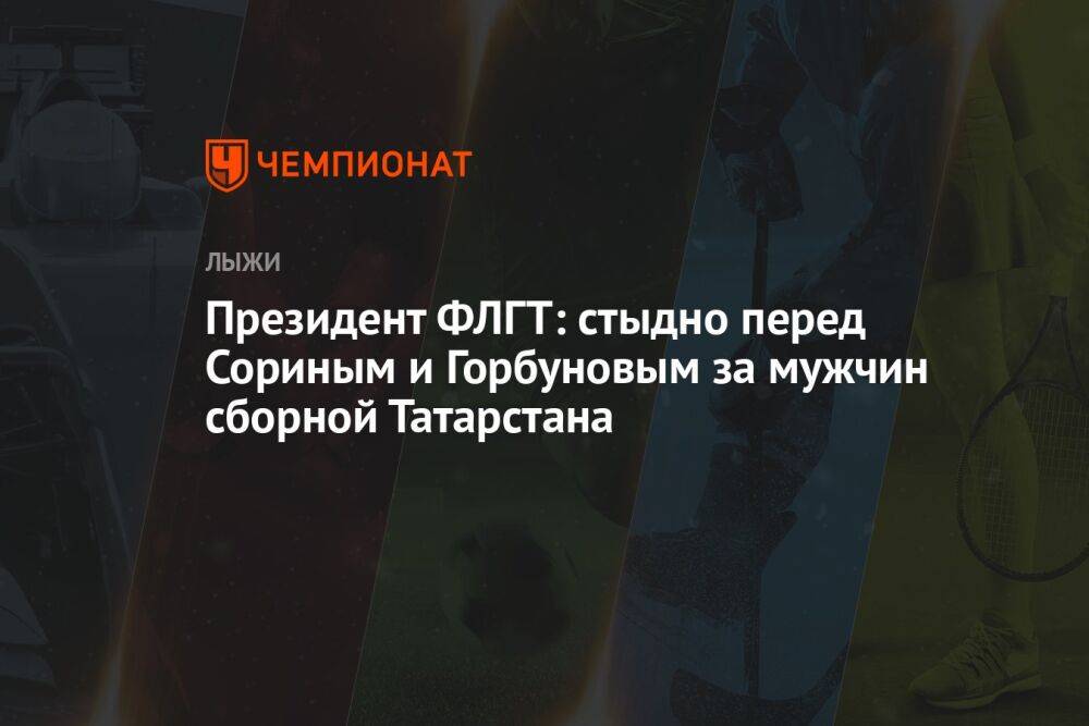 Президент ФЛГТ: стыдно перед Сориным и Горбуновым за мужчин сборной Татарстана