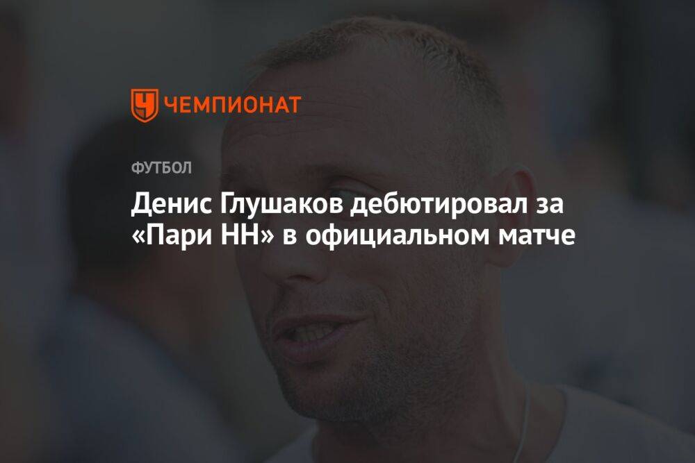 Денис Глушаков дебютировал за «Пари НН» в официальном матче