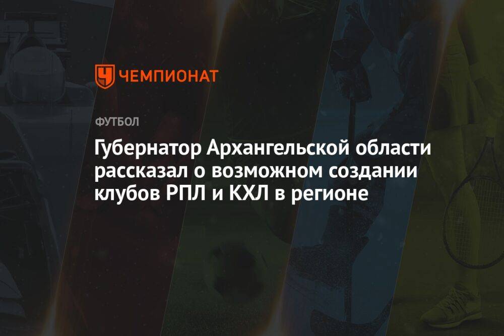Губернатор Архангельской области рассказал о возможном создании клубов РПЛ и КХЛ в регионе