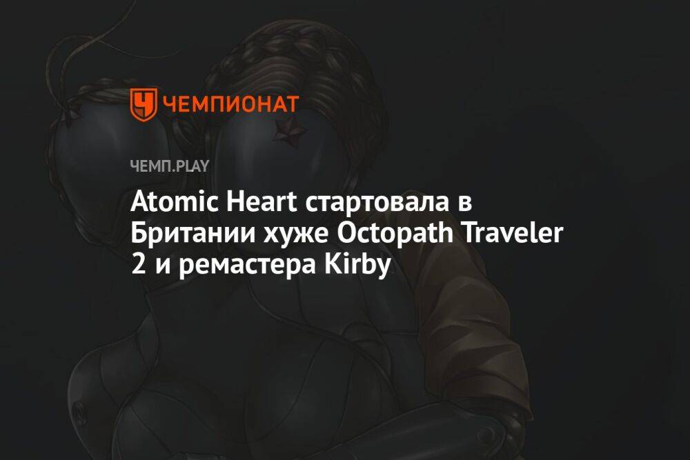 Atomic Heart стартовала в Британии хуже Octopath Traveler 2 и ремастера Kirby