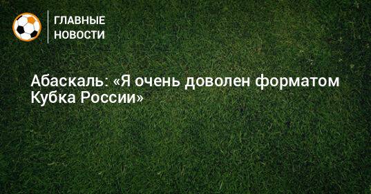 Абаскаль: «Я очень доволен форматом Кубка России»