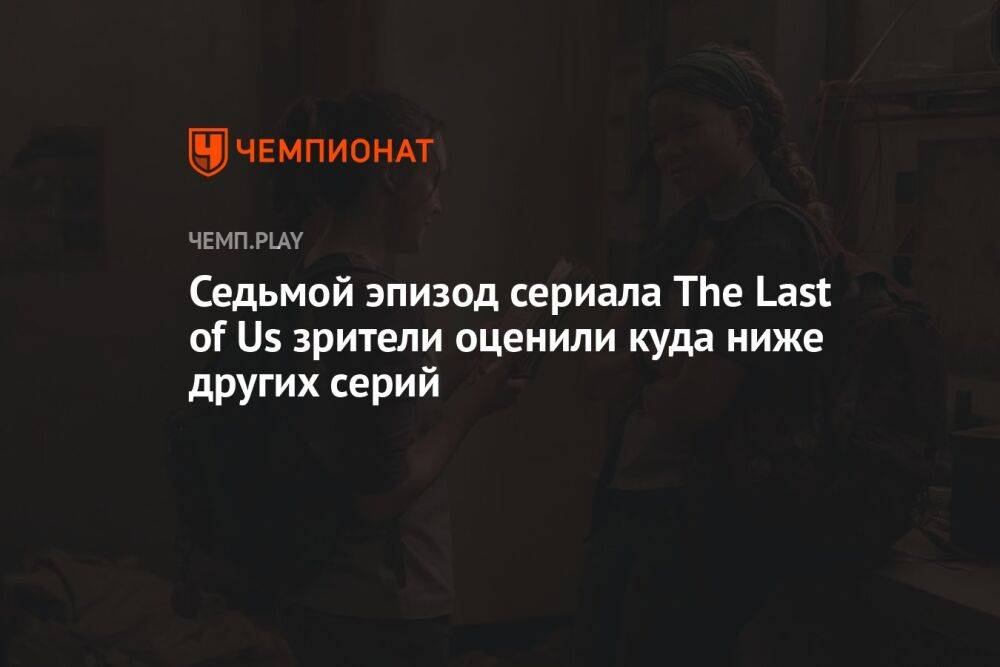 Седьмой эпизод сериала The Last of Us зрители оценили куда ниже других серий