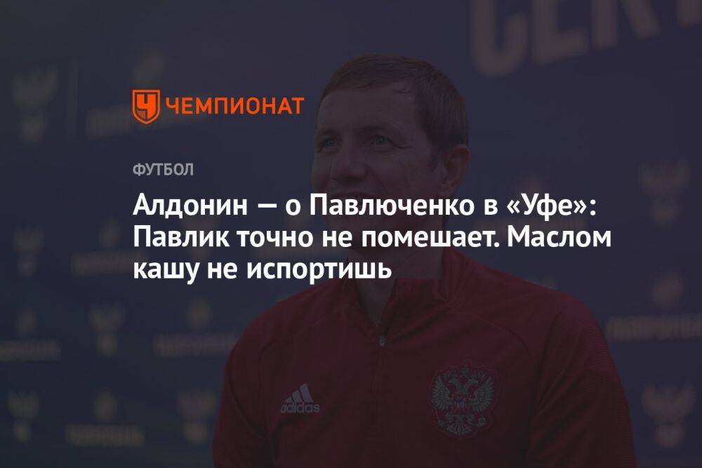 Алдонин — о Павлюченко в «Уфе»: Павлик точно не помешает. Маслом кашу не испортишь