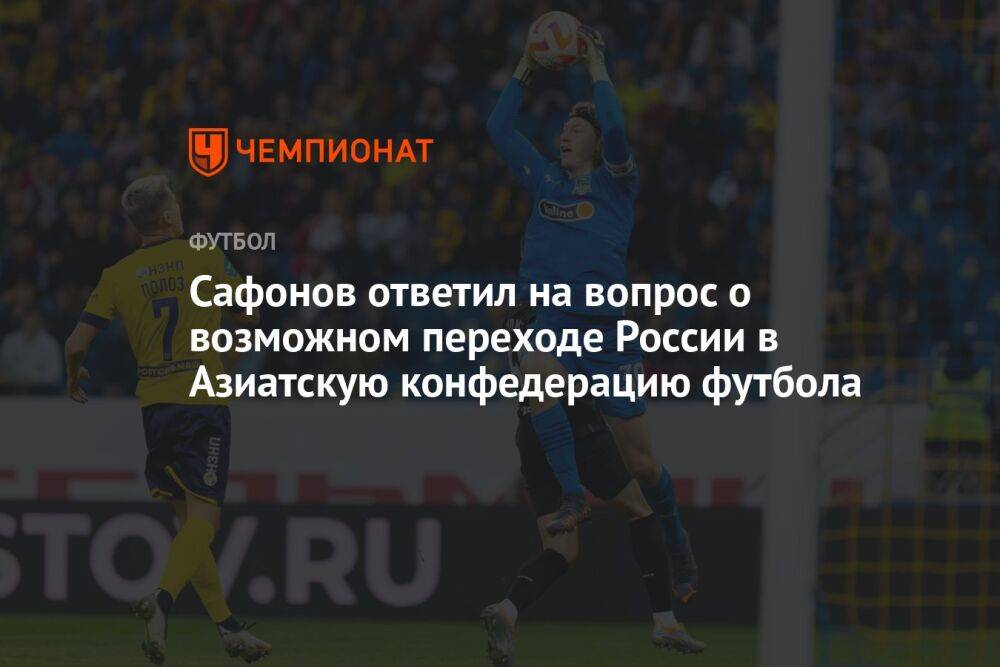 Сафонов ответил на вопрос о возможном переходе России в Азиатскую конфедерацию футбола