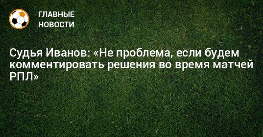 Судья Иванов: «Не проблема, если будем комментировать решения во время матчей РПЛ»