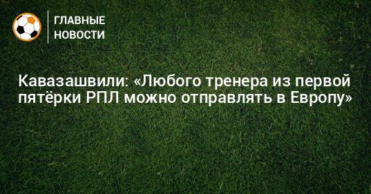 Кавазашвили: «Любого тренера из первой пятeрки РПЛ можно отправлять в Европу»