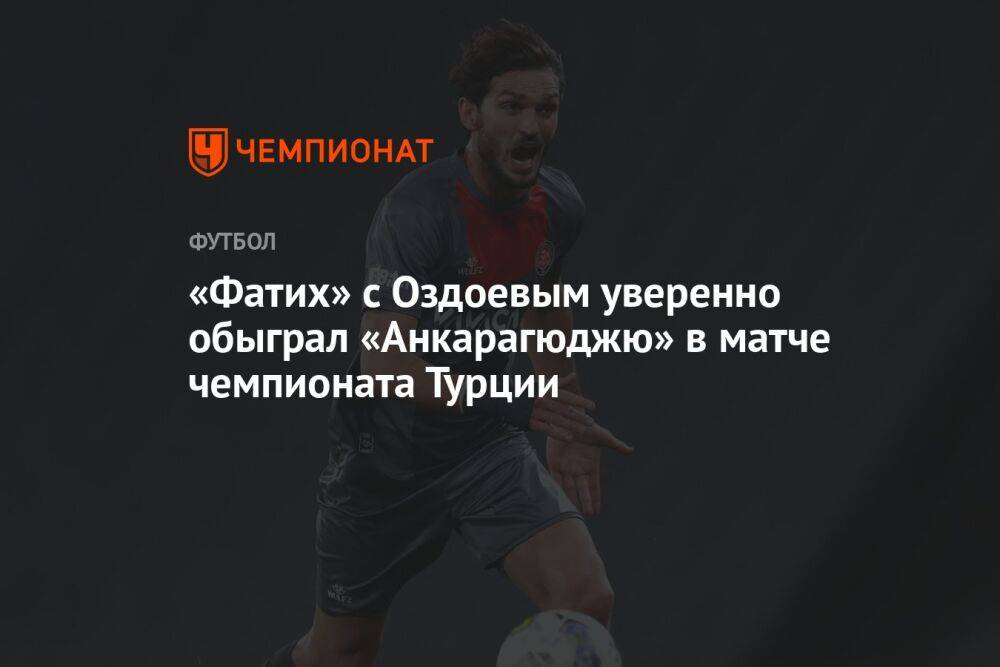 «Фатих» с Оздоевым уверенно обыграл «Анкарагюджю» в матче чемпионата Турции