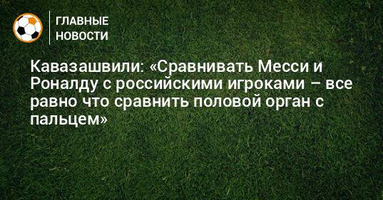 Кавазашвили: «Сравнивать Месси и Роналду с российскими игроками – все равно что сравнить половой орган с пальцем»