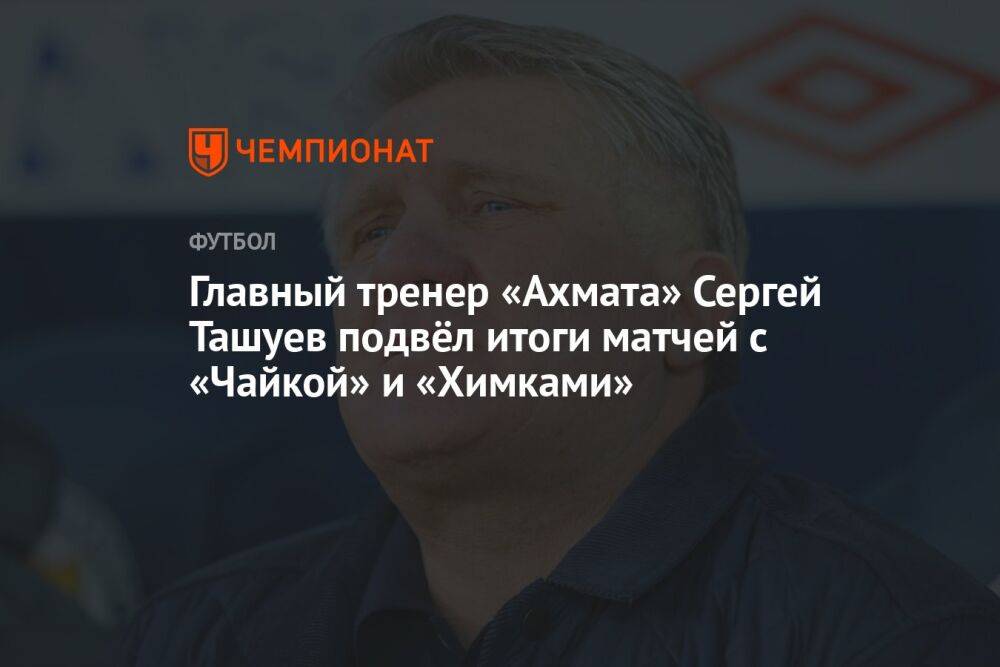 Главный тренер «Ахмата» Сергей Ташуев подвёл итоги матчей с «Чайкой» и «Химками»