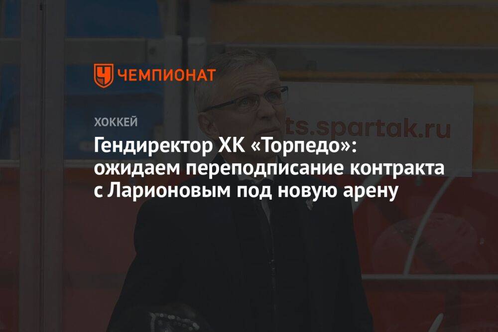 Гендиректор ХК «Торпедо»: ожидаем переподписание контракта с Ларионовым под новую арену