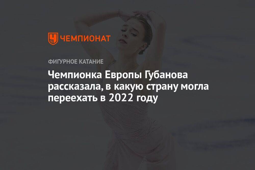 Чемпионка Европы Губанова рассказала, в какую страну могла переехать в 2022 году