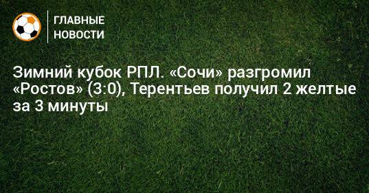 Зимний кубок РПЛ. «Сочи» разгромил «Ростов» (3:0), Терентьев получил 2 желтые за 3 минуты