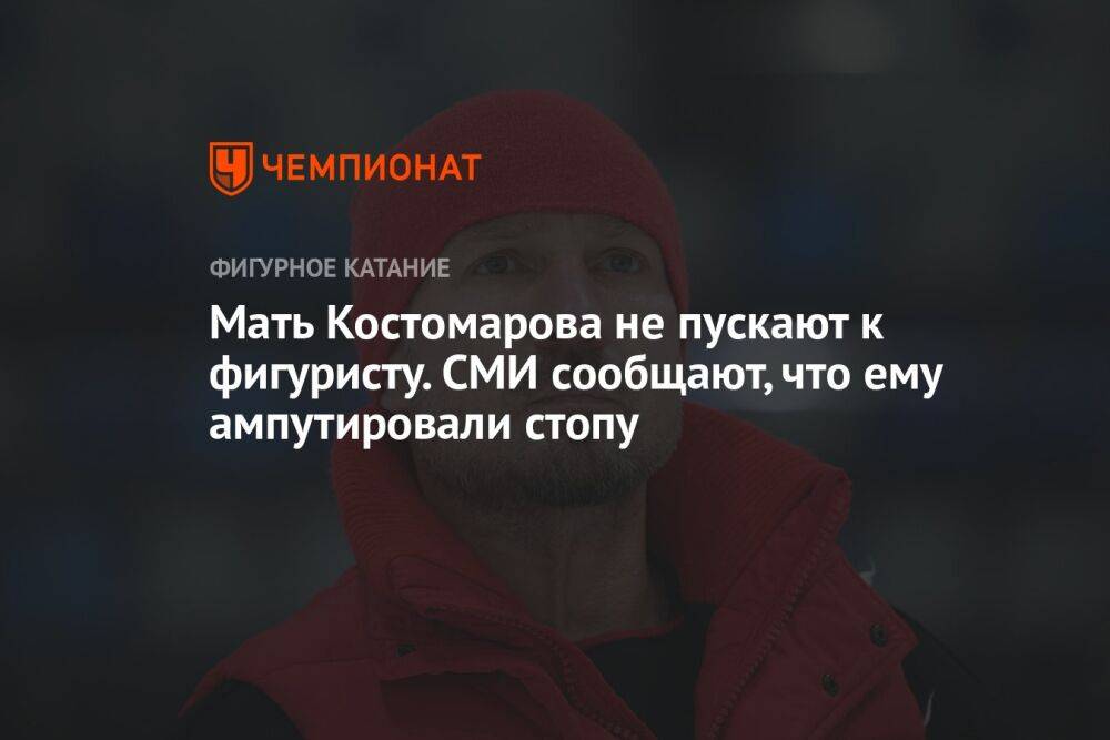 Мать Костомарова не пускают к фигуристу. СМИ сообщают, что ему ампутировали стопу